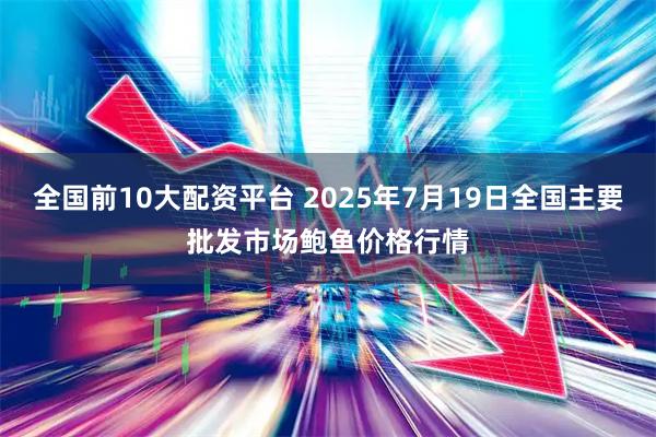 全国前10大配资平台 2025年7月19日全国主要批发市场鲍鱼价格行情