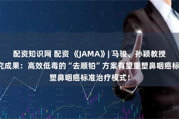 配资知识网 配资 《JAMA》| 马骏、孙颖教授团队最新研究成果:高效低毒的“去顺铂”方案有望重塑鼻咽癌标准治疗模式!
