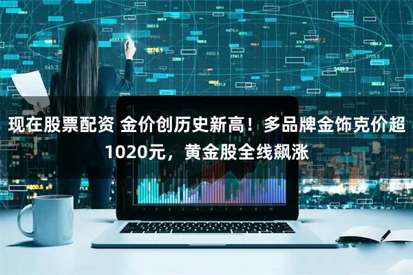 现在股票配资 金价创历史新高！多品牌金饰克价超1020元，黄金股全线飙涨