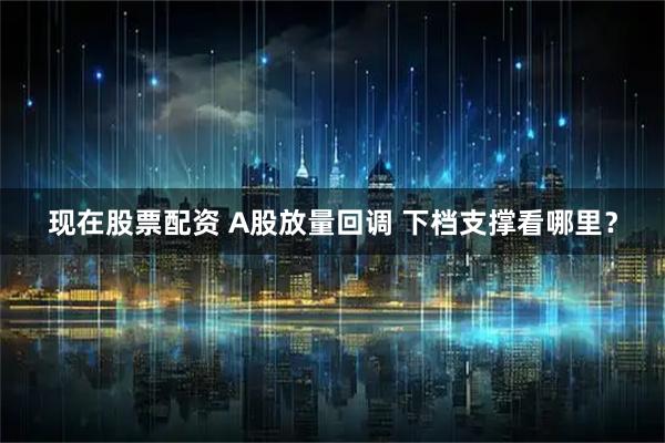 现在股票配资 A股放量回调 下档支撑看哪里？