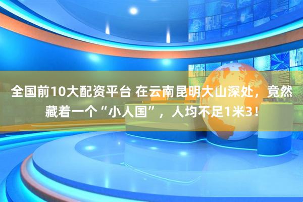 全国前10大配资平台 在云南昆明大山深处，竟然藏着一个“小人国”，人均不足1米3！