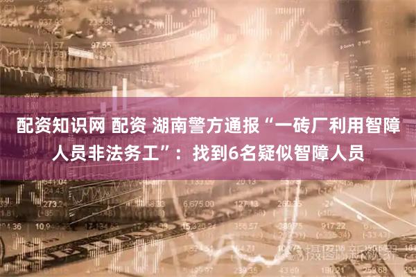 配资知识网 配资 湖南警方通报“一砖厂利用智障人员非法务工”：找到6名疑似智障人员