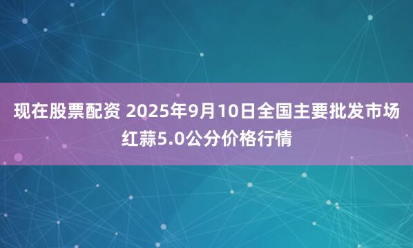现在股票配资 2025年9月10日全国主要批发市场红蒜5.0公分价格行情