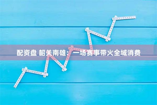 配资盘 韶关南雄:一场赛事带火全域消费