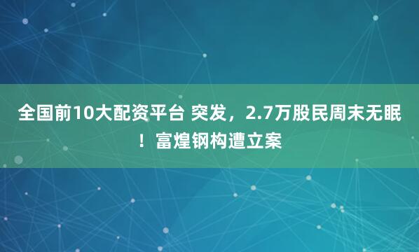全国前10大配资平台 突发，2.7万股民周末无眠！富煌钢构遭立案