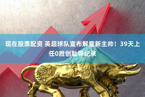 现在股票配资 英超球队宣布解雇新主帅!39天上任0胜创耻辱纪录