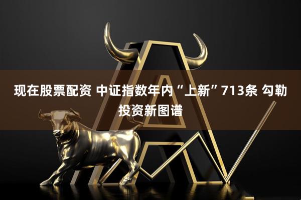 现在股票配资 中证指数年内“上新”713条 勾勒投资新图谱