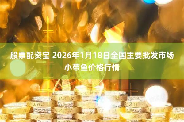 股票配资宝 2026年1月18日全国主要批发市场小带鱼价格行情