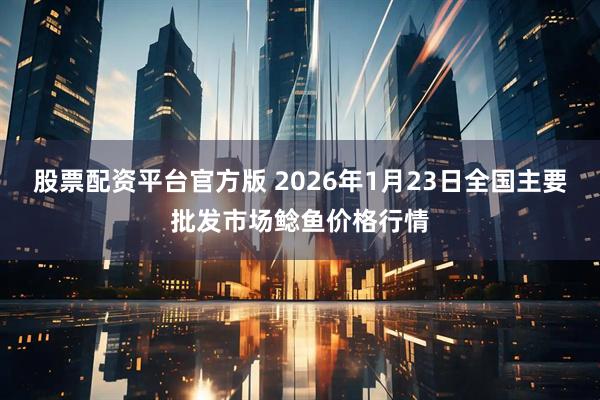 股票配资平台官方版 2026年1月23日全国主要批发市场鲶鱼价格行情