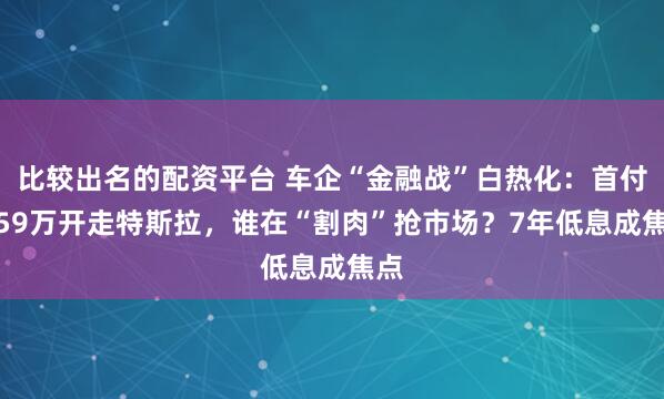 比较出名的配资平台 车企“金融战”白热化:首付4.59万开走特斯拉,谁在“割肉”抢市场?7年低息成焦点