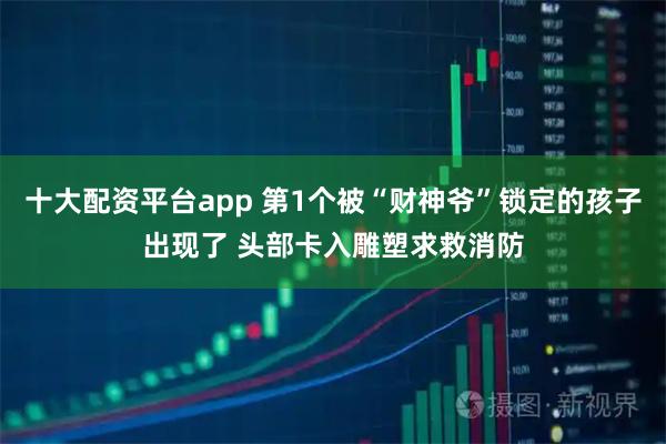 十大配资平台app 第1个被“财神爷”锁定的孩子出现了 头部卡入雕塑求救消防