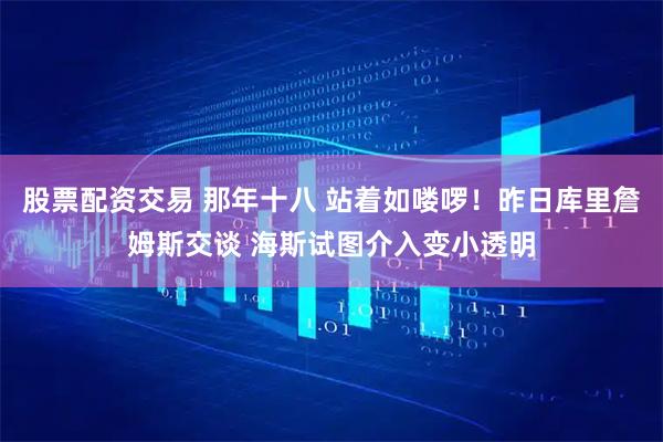 股票配资交易 那年十八 站着如喽啰！昨日库里詹姆斯交谈 海斯试图介入变小透明