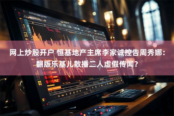 网上炒股开户 恒基地产主席李家诚控告周秀娜：翻版乐基儿散播二人虚假传闻？