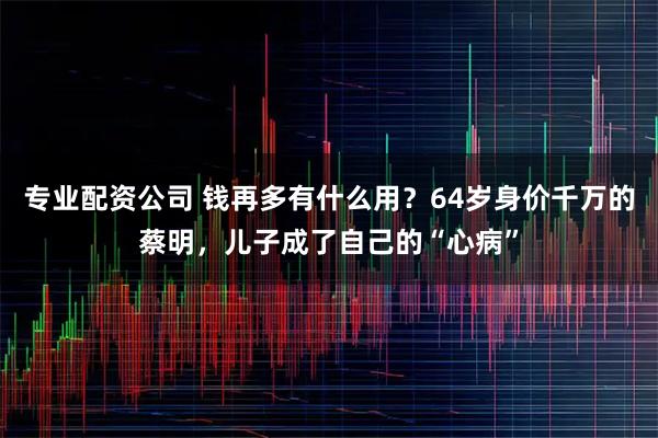 专业配资公司 钱再多有什么用?64岁身价千万的蔡明,儿子成了自己的“心病”