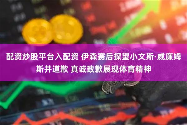 配资炒股平台入配资 伊森赛后探望小文斯·威廉姆斯并道歉 真诚致歉展现体育精神