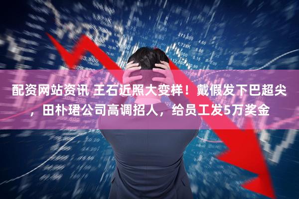 配资网站资讯 王石近照大变样!戴假发下巴超尖,田朴珺公司高调招人,给员工发5万奖金