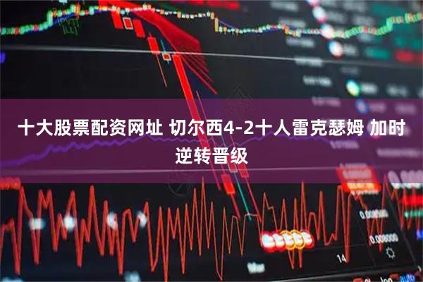 十大股票配资网址 切尔西4-2十人雷克瑟姆 加时逆转晋级