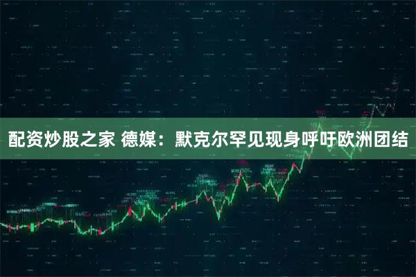 配资炒股之家 德媒：默克尔罕见现身呼吁欧洲团结