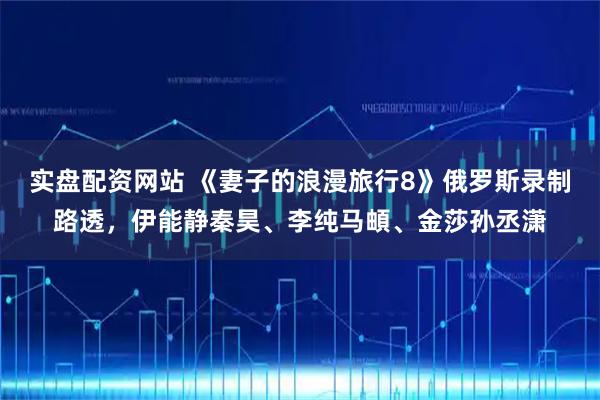 实盘配资网站 《妻子的浪漫旅行8》俄罗斯录制路透，伊能静秦昊、李纯马頔、金莎孙丞潇