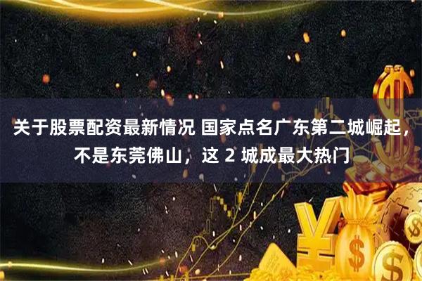 关于股票配资最新情况 国家点名广东第二城崛起,不是东莞佛山,这 2 城成最大热门
