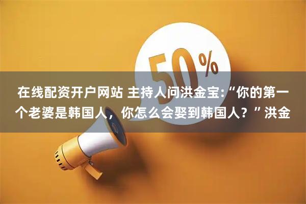 在线配资开户网站 主持人问洪金宝:“你的第一个老婆是韩国人,你怎么会娶到韩国人?”洪金