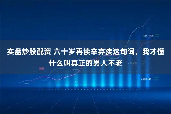实盘炒股配资 六十岁再读辛弃疾这句词，我才懂什么叫真正的男人不老