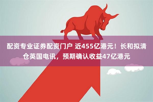 配资专业证券配资门户 近455亿港元！长和拟清仓英国电讯，预期确认收益47亿港元