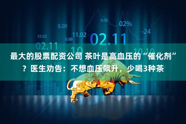 最大的股票配资公司 茶叶是高血压的“催化剂”？医生劝告：不想血压飙升，少喝3种茶