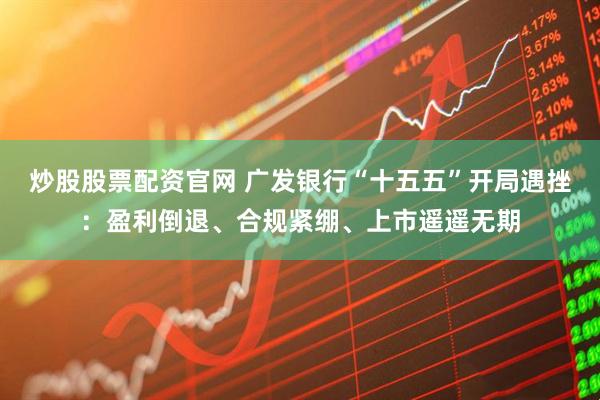炒股股票配资官网 广发银行“十五五”开局遇挫：盈利倒退、合规紧绷、上市遥遥无期
