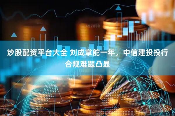 炒股配资平台大全 刘成掌舵一年，中信建投投行合规难题凸显