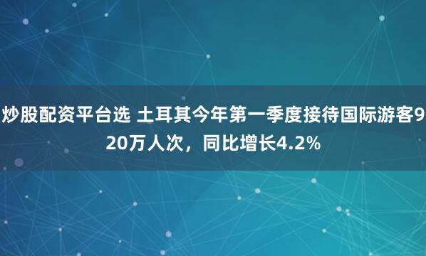 炒股配资平台选 土耳其今年第一季度接待国际游客920万人次，同比增长4.2%