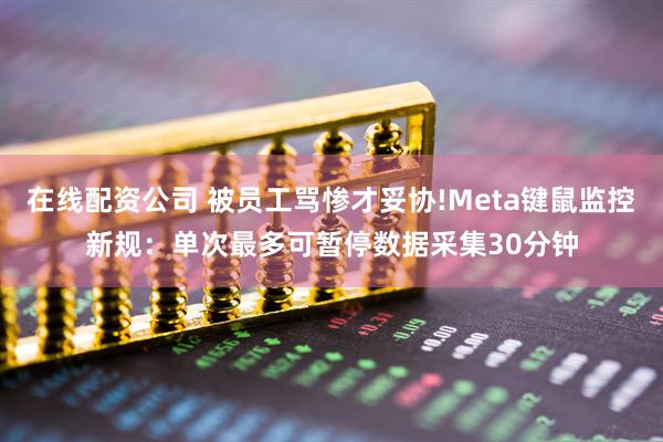 在线配资公司 被员工骂惨才妥协!Meta键鼠监控新规：单次最多可暂停数据采集30分钟