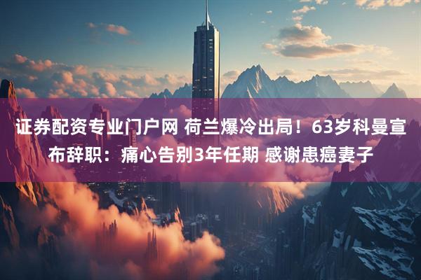 证券配资专业门户网 荷兰爆冷出局！63岁科曼宣布辞职：痛心告别3年任期 感谢患癌妻子
