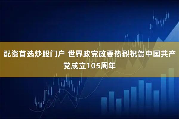 配资首选炒股门户 世界政党政要热烈祝贺中国共产党成立105周年