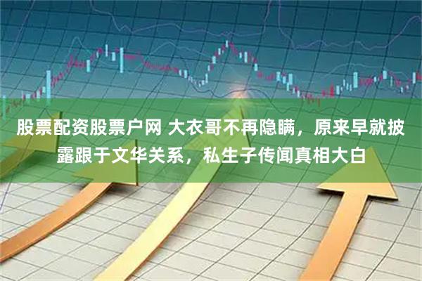 股票配资股票户网 大衣哥不再隐瞒，原来早就披露跟于文华关系，私生子传闻真相大白