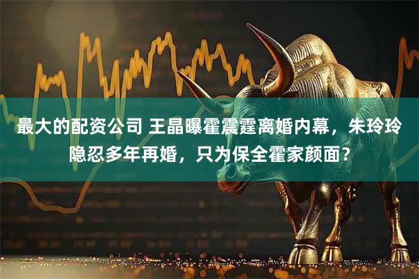 最大的配资公司 王晶曝霍震霆离婚内幕，朱玲玲隐忍多年再婚，只为保全霍家颜面？