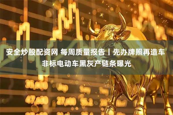 安全炒股配资网 每周质量报告丨先办牌照再造车 非标电动车黑灰产链条曝光