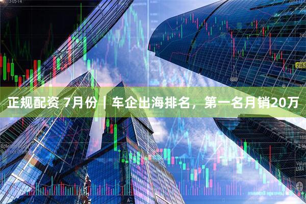 正规配资 7月份｜车企出海排名，第一名月销20万